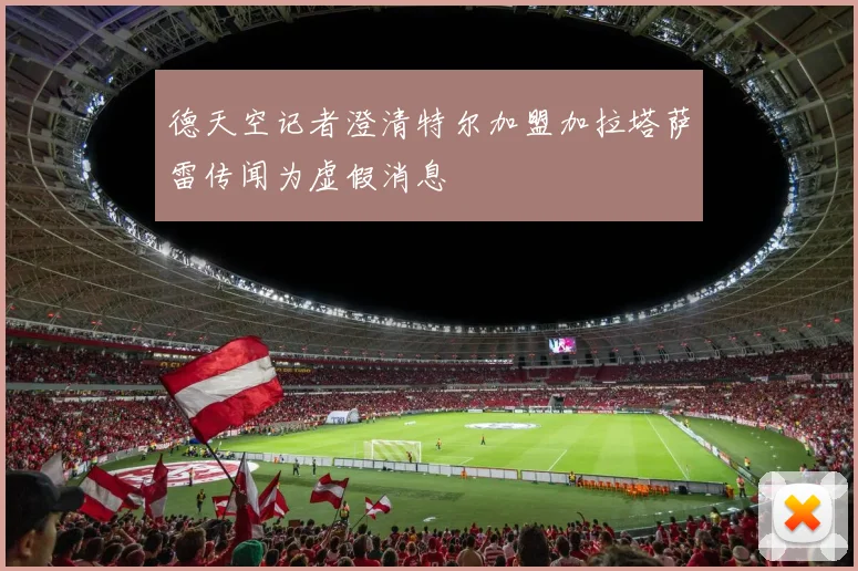 德天空记者澄清特尔加盟加拉塔萨雷传闻为虚假消息
