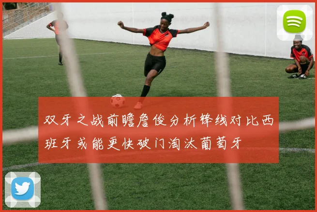 双牙之战前瞻詹俊分析锋线对比西班牙或能更快破门淘汰葡萄牙
