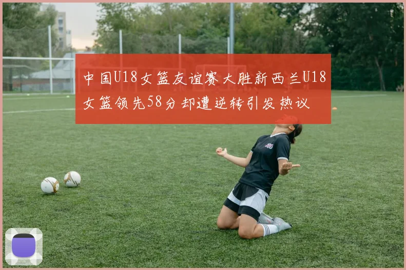 中国U18女篮友谊赛大胜新西兰U18女篮领先58分却遭逆转引发热议