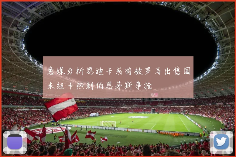 意媒分析恩迪卡或将被罗马出售国米纽卡热刺伯恩茅斯争抢