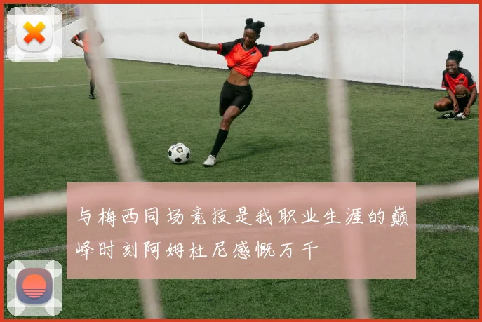 与梅西同场竞技是我职业生涯的巅峰时刻阿姆杜尼感慨万千