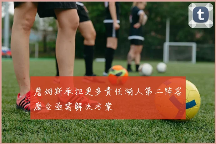 詹姆斯承担更多责任湖人第二阵容磨合亟需解决方案