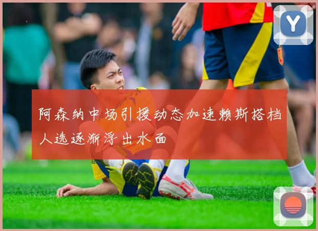 阿森纳中场引援动态加速赖斯搭档人选逐渐浮出水面