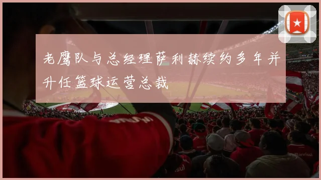 老鹰队与总经理萨利赫续约多年并升任篮球运营总裁