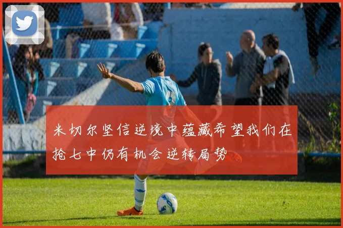 米切尔坚信逆境中蕴藏希望我们在抢七中仍有机会逆转局势