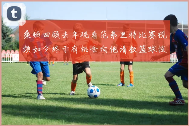 桑顿回顾去年观看范弗里特比赛视频如今终于有机会向他请教篮球技巧