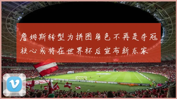 詹姆斯转型为拼图角色不再是夺冠核心或将在世界杯后宣布新东家