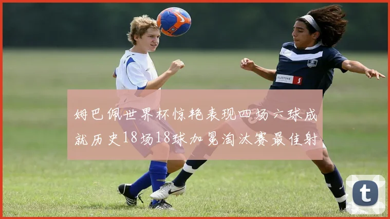 姆巴佩世界杯惊艳表现四场六球成就历史18场18球加冕淘汰赛最佳射手