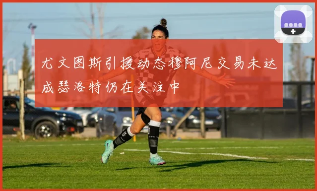 尤文图斯引援动态穆阿尼交易未达成瑟洛特仍在关注中