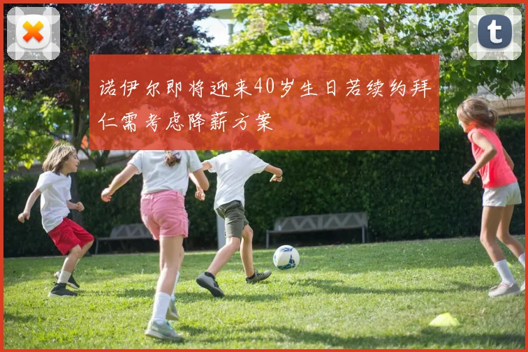 诺伊尔即将迎来40岁生日若续约拜仁需考虑降薪方案