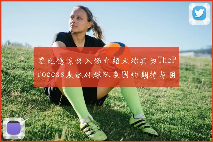 恩比德惊讶入场介绍未称其为TheProcess表达对球队氛围的期待与困惑