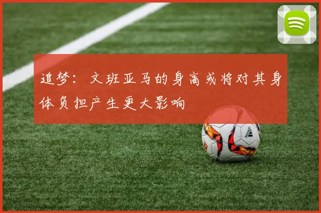 追梦：文班亚马的身高或将对其身体负担产生更大影响