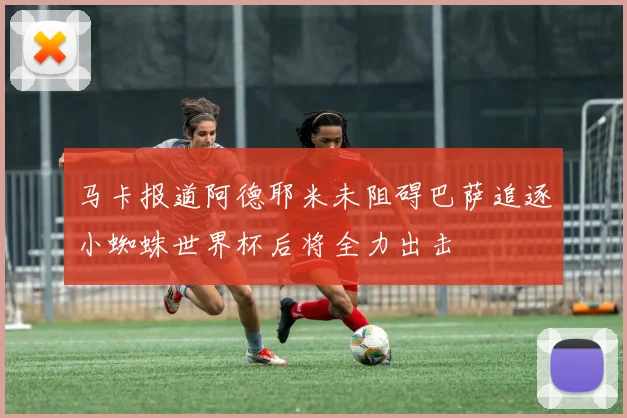 马卡报道阿德耶米未阻碍巴萨追逐小蜘蛛世界杯后将全力出击