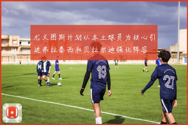 尤文图斯计划以本土球员为核心引进弗拉泰西和贝拉尔迪强化阵容