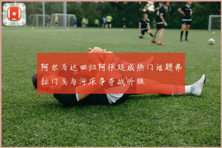 阿尔马达回归阿根廷成热门话题弗拉门戈与河床争夺战升级