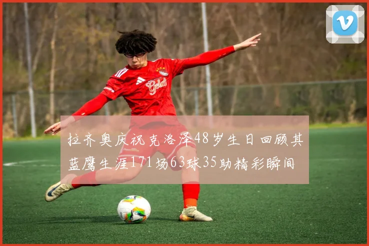拉齐奥庆祝克洛泽48岁生日回顾其蓝鹰生涯171场63球35助精彩瞬间