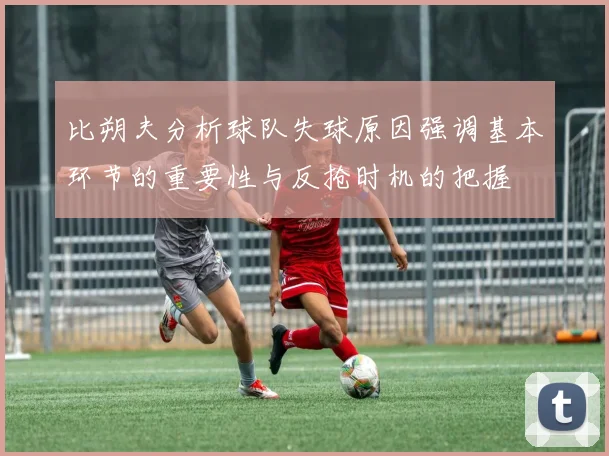 比朔夫分析球队失球原因强调基本环节的重要性与反抢时机的把握