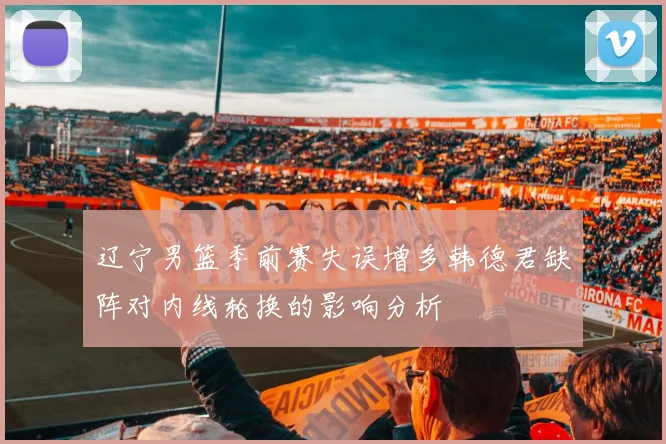 辽宁男篮季前赛失误增多韩德君缺阵对内线轮换的影响分析