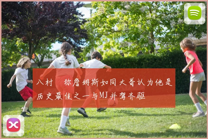 八村塁称詹姆斯如同大哥认为他是历史最佳之一与MJ并驾齐驱