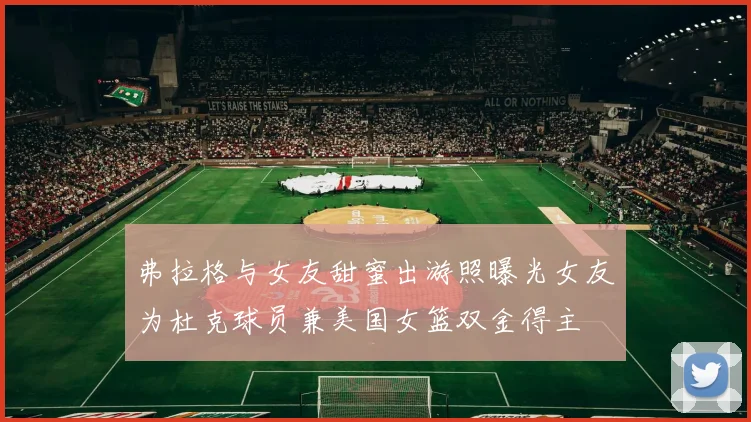 弗拉格与女友甜蜜出游照曝光女友为杜克球员兼美国女篮双金得主