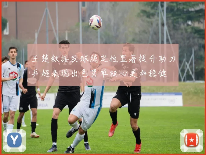 王楚钦接发球稳定性显著提升助力乒超表现出色男单核心更加稳健