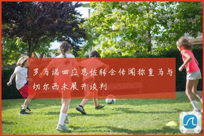 罗马诺回应恩佐转会传闻称皇马与切尔西未展开谈判
