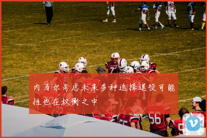 内马尔考虑未来多种选择退役可能性也在权衡之中