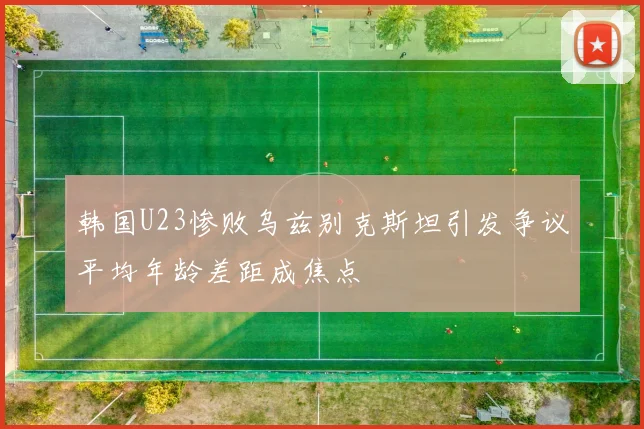韩国U23惨败乌兹别克斯坦引发争议平均年龄差距成焦点