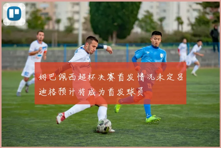 姆巴佩西超杯决赛首发情况未定吕迪格预计将成为首发球员